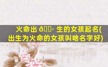 火命出 🌷 生的女孩起名(出生为火命的女孩叫啥名字好)